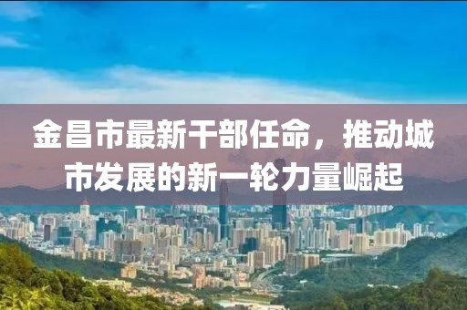 金昌市最新干部任命，推动城市发展的新一轮力量崛起
