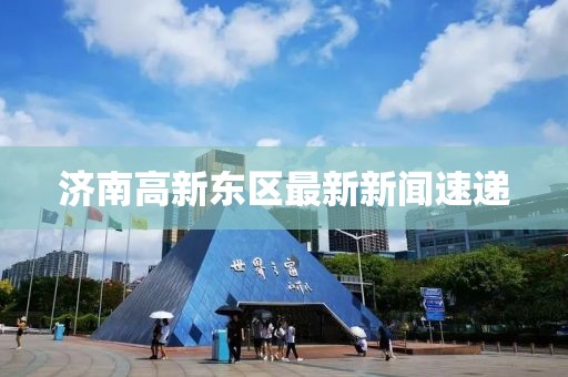 济南高新东区最新新闻速递