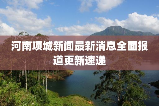 河南项城新闻最新消息全面报道更新速递