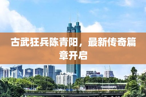 古武狂兵陈青阳，最新传奇篇章开启