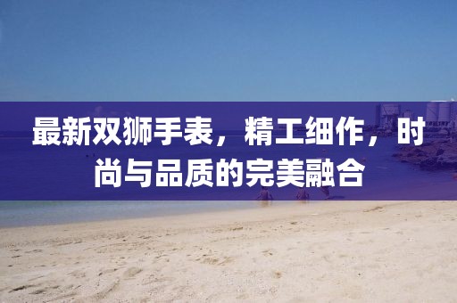 最新双狮手表，精工细作，时尚与品质的完美融合