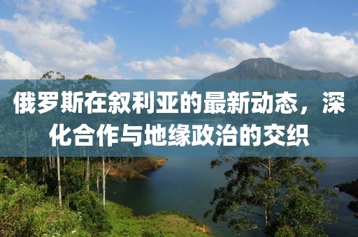俄罗斯在叙利亚的最新动态，深化合作与地缘政治的交织