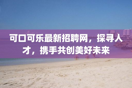 可口可乐最新招聘网，探寻人才，携手共创美好未来