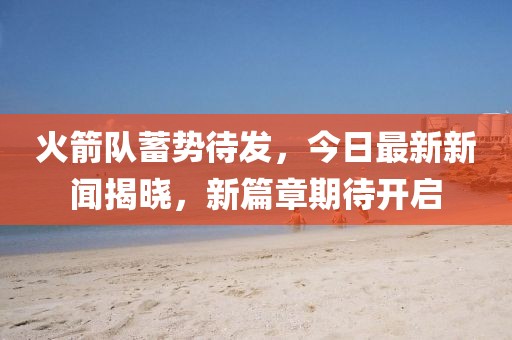 火箭队蓄势待发，今日最新新闻揭晓，新篇章期待开启