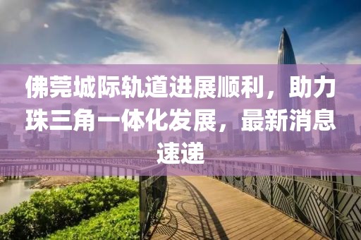 佛莞城际轨道进展顺利，助力珠三角一体化发展，最新消息速递