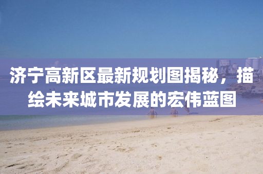 济宁高新区最新规划图揭秘，描绘未来城市发展的宏伟蓝图