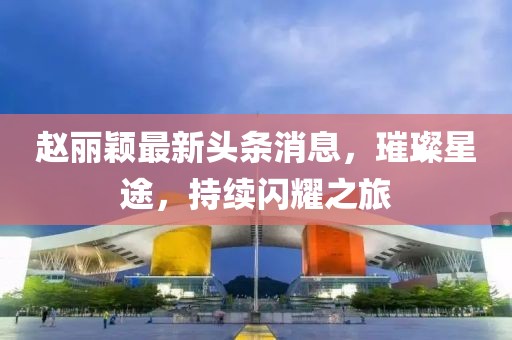 赵丽颖最新头条消息，璀璨星途，持续闪耀之旅