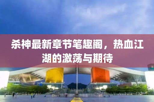 杀神最新章节笔趣阁，热血江湖的激荡与期待