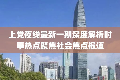 上党夜线最新一期深度解析时事热点聚焦社会焦点报道