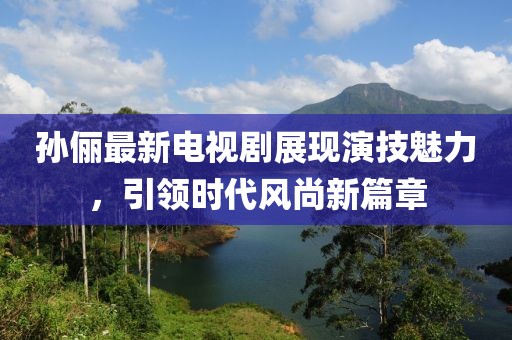 孙俪最新电视剧展现演技魅力，引领时代风尚新篇章