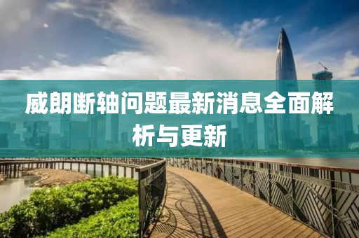 威朗断轴问题最新消息全面解析与更新