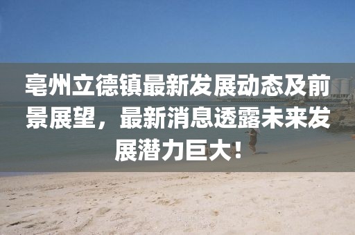亳州立德镇最新发展动态及前景展望，最新消息透露未来发展潜力巨大！