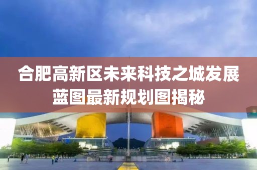 合肥高新区未来科技之城发展蓝图最新规划图揭秘
