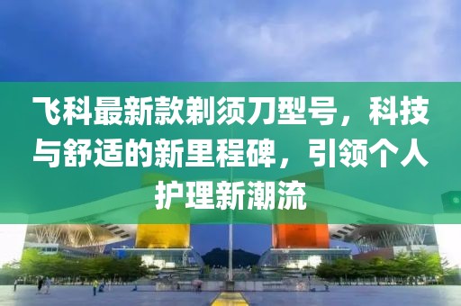 飞科最新款剃须刀型号，科技与舒适的新里程碑，引领个人护理新潮流