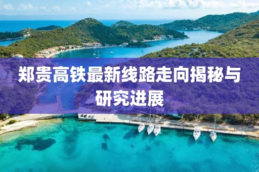 郑贵高铁最新线路走向揭秘与研究进展