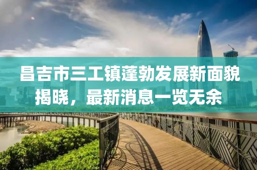 昌吉市三工镇蓬勃发展新面貌揭晓，最新消息一览无余