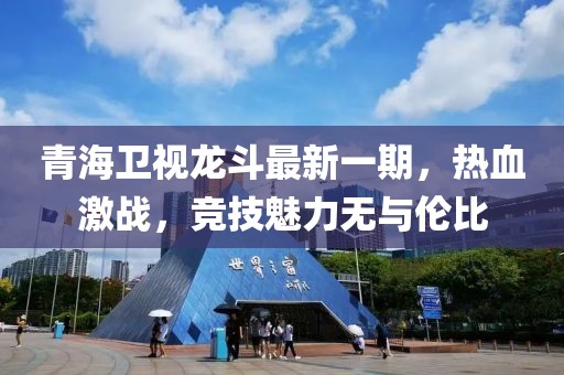 青海卫视龙斗最新一期，热血激战，竞技魅力无与伦比