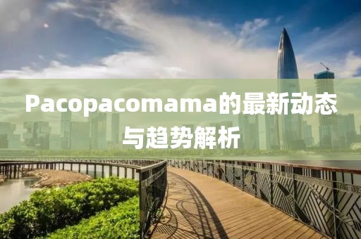 Pacopacomama的最新动态与趋势解析
