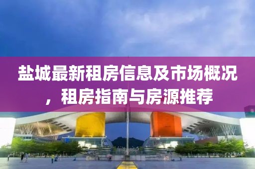 盐城最新租房信息及市场概况，租房指南与房源推荐