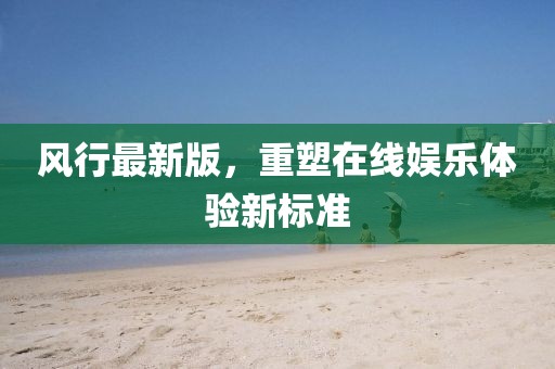 风行最新版，重塑在线娱乐体验新标准