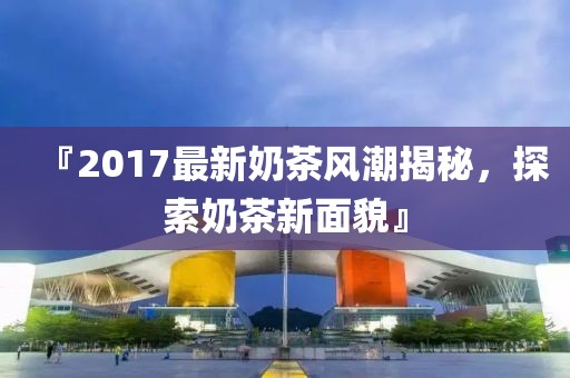 『2017最新奶茶风潮揭秘，探索奶茶新面貌』