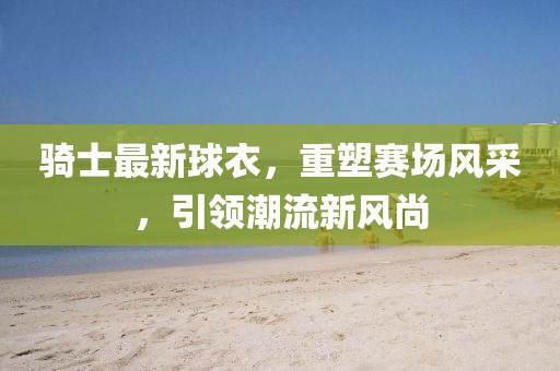 骑士最新球衣，重塑赛场风采，引领潮流新风尚