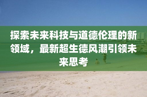 探索未来科技与道德伦理的新领域，最新超生德风潮引领未来思考