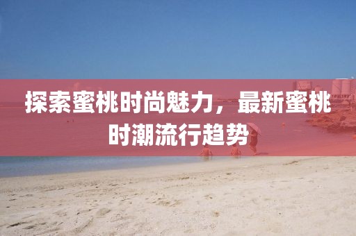 探索蜜桃时尚魅力，最新蜜桃时潮流行趋势