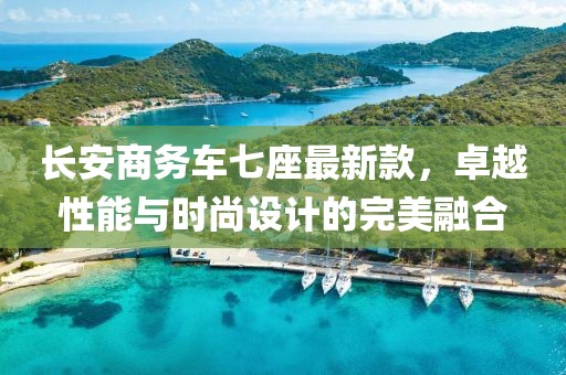 长安商务车七座最新款，卓越性能与时尚设计的完美融合