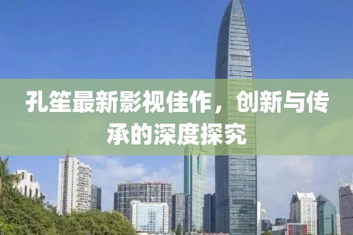 孔笙最新影视佳作，创新与传承的深度探究