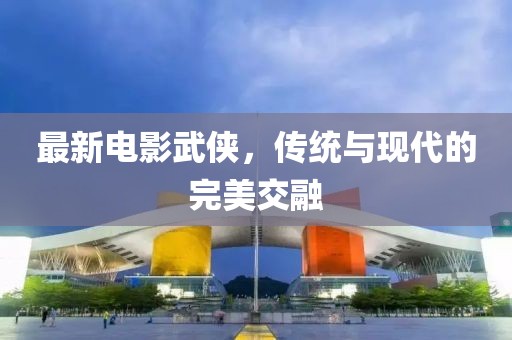 最新电影武侠，传统与现代的完美交融