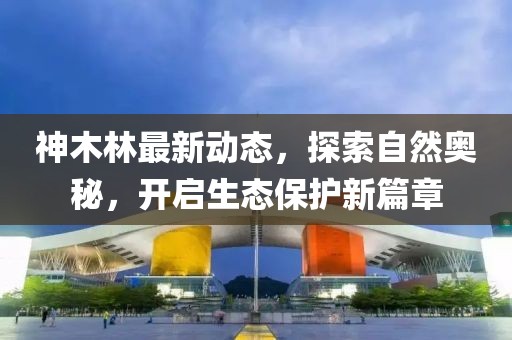 神木林最新动态，探索自然奥秘，开启生态保护新篇章