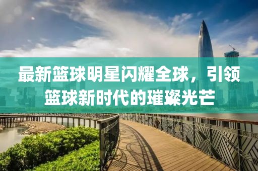 最新篮球明星闪耀全球，引领篮球新时代的璀璨光芒