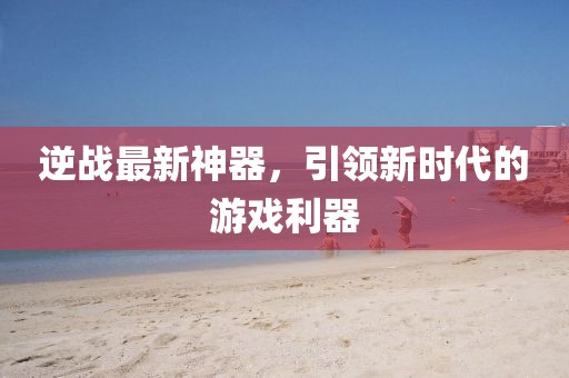 逆战最新神器，引领新时代的游戏利器