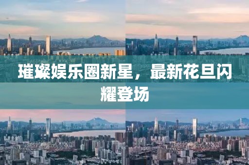 璀璨娱乐圈新星，最新花旦闪耀登场