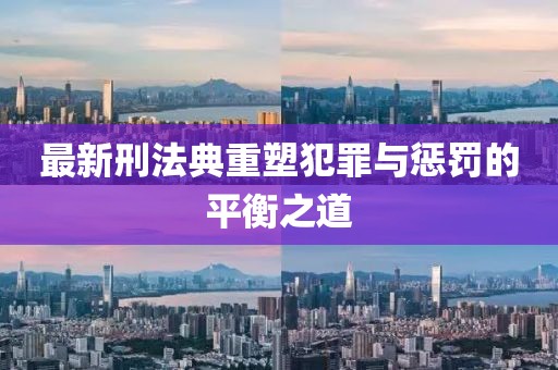 最新刑法典重塑犯罪与惩罚的平衡之道