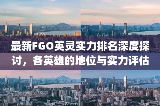最新FGO英灵实力排名深度探讨，各英雄的地位与实力评估