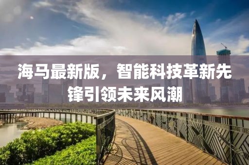 海马最新版，智能科技革新先锋引领未来风潮