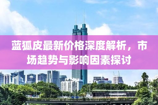 蓝狐皮最新价格深度解析，市场趋势与影响因素探讨
