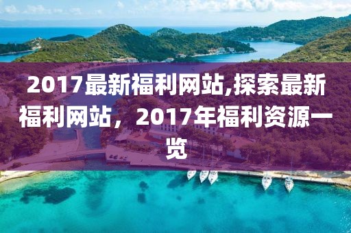 2017最新福利网站,探索最新福利网站，2017年福利资源一览