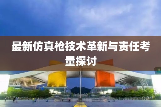 最新仿真枪技术革新与责任考量探讨