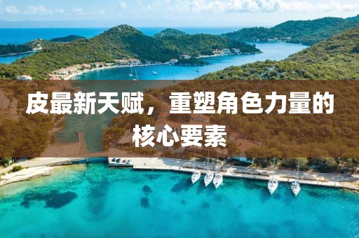 皮最新天赋，重塑角色力量的核心要素