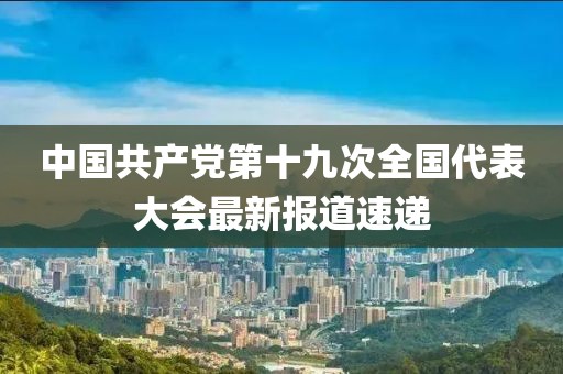 中国共产党第十九次全国代表大会最新报道速递