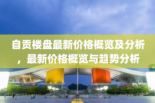 自贡楼盘最新价格概览及分析，最新价格概览与趋势分析