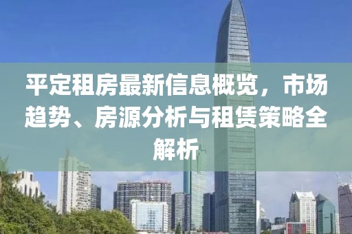 平定租房最新信息概览，市场趋势、房源分析与租赁策略全解析