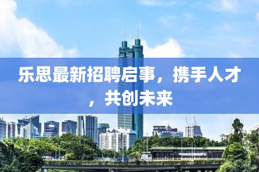 乐思最新招聘启事，携手人才，共创未来