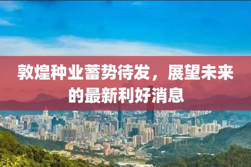 敦煌种业蓄势待发，展望未来的最新利好消息