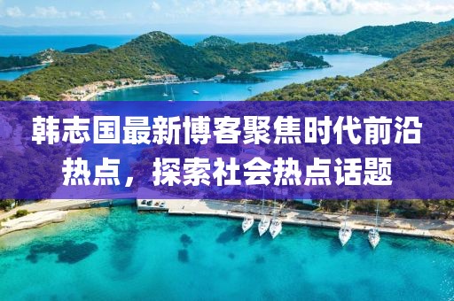 韩志国最新博客聚焦时代前沿热点，探索社会热点话题