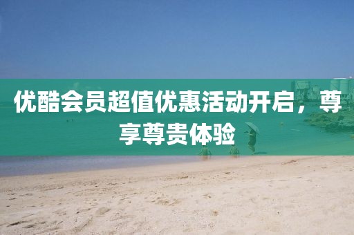 优酷会员超值优惠活动开启，尊享尊贵体验