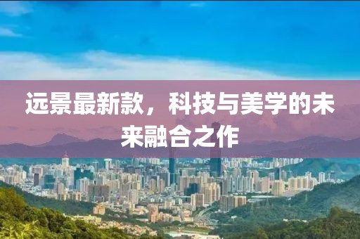 远景最新款，科技与美学的未来融合之作